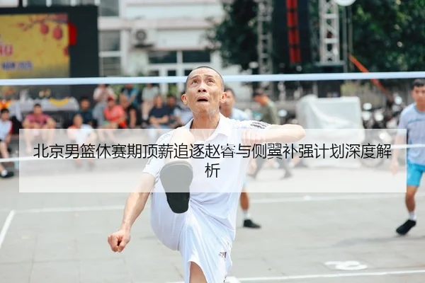 北京男篮休赛期顶薪追逐赵睿与侧翼补强计划深度解析