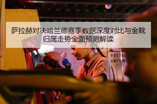 萨拉赫对决哈兰德赛季数据深度对比与金靴归属走势全面预测解读